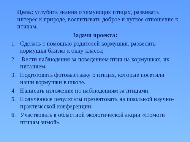  Цель: углубить знания о зимующих птицах, развивать интерес к природе, воспитывать доброе и чуткое отношение к птицам. Задачи проекта: Сделать с помощью родителей кормушки, развесить кормушки близко к окну класса;  Вести наблюдения за поведением птиц на кормушках, их питанием. Подготовить фотовыставку о птицах, которые посетили наши кормушки в школе. Написать изложение по наблюдениям за птицами. Полученные результаты презентовать на школьной научно-практической конференции. Участвовать в областной экологической акции «Помоги птицам зимой». 