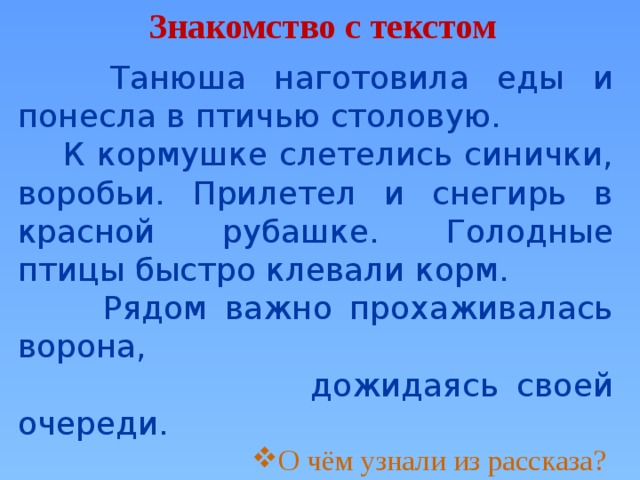 Знакомство с текстом  Танюша наготовила еды и понесла в птичью столовую.  К кормушке слетелись синички, воробьи. Прилетел и снегирь в красной рубашке. Голодные птицы быстро клевали корм.  Рядом важно прохаживалась ворона,  дожидаясь своей очереди. О чём узнали из рассказа? О чём узнали из рассказа? О чём узнали из рассказа? О чём узнали из рассказа? О чём узнали из рассказа? О чём узнали из рассказа? О чём узнали из рассказа? О чём узнали из рассказа? Какие птицы прилетают к кормушке? 