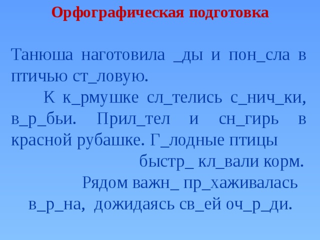 Орфографическая подготовка Танюша наготовила _ды и пон_сла в птичью ст_ловую.  К к_рмушке сл_телись с_нич_ки, в_р_бьи. Прил_тел и сн_гирь в красной рубашке. Г_лодные птицы быстр_ кл_вали корм.  Рядом важн_ пр_хаживалась в_р_на, дожидаясь св_ей оч_р_ди.  