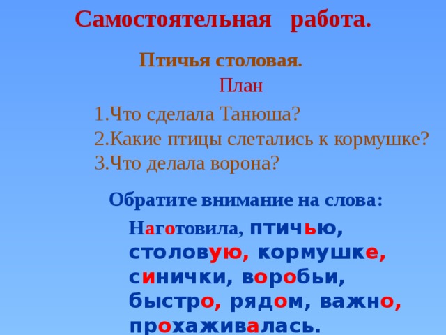 Самостоятельная работа. Птичья столовая.  План 1.Что сделала Танюша? 2.Какие птицы слетались к кормушке? 3.Что делала ворона? Обратите внимание на слова: Н а г о товила, птич ь ю, столов ую, кормушк е, с и нички, в о р о бьи, быстр о, ряд о м, важн о, пр о хажив а лась.  