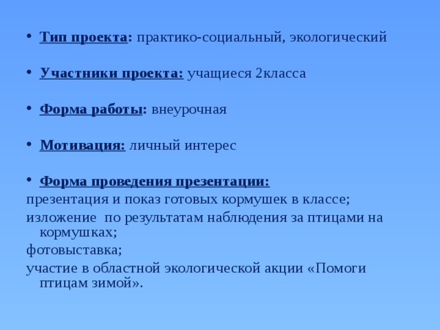 Тип проекта : практико-социальный, экологический  Участники проекта: учащиеся 2класса Форма работы : внеурочная  Мотивация:  личный интерес  Форма проведения презентации:  презентация и показ готовых кормушек в классе; изложение по результатам наблюдения за птицами на кормушках; фотовыставка; участие в областной экологической акции «Помоги птицам зимой». 