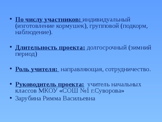  По числу участников:  индивидуальный (изготовление кормушек), групповой (подкорм, наблюдение).  Длительность проекта: долгосрочный (зимний период)  Роль учителя:  направляющая, сотрудничество.  Руководитель проекта:  учитель начальных классов МКОУ «СОШ №1 г.Суворова» Зарубина Римма Васильевна 