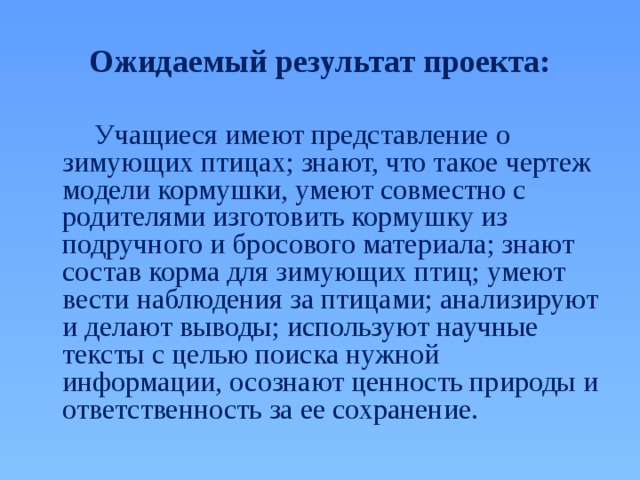 Ожидаемый результат проекта:   Учащиеся имеют представление о зимующих птицах; знают, что такое чертеж модели кормушки, умеют совместно с родителями изготовить кормушку из подручного и бросового материала; знают состав корма для зимующих птиц; умеют вести наблюдения за птицами; анализируют и делают выводы; используют научные тексты с целью поиска нужной информации, осознают ценность природы и ответственность за ее сохранение. 