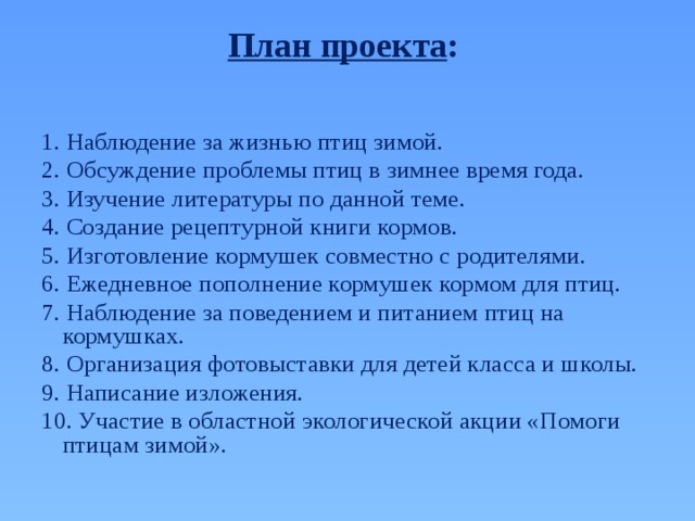 План проекта :   1. Наблюдение за жизнью птиц зимой. 2. Обсуждение проблемы птиц в зимнее время года. 3. Изучение литературы по данной теме. 4. Создание рецептурной книги кормов. 5. Изготовление кормушек совместно с родителями. 6. Ежедневное пополнение кормушек кормом для птиц. 7. Наблюдение за поведением и питанием птиц на кормушках. 8. Организация фотовыставки для детей класса и школы. 9. Написание изложения. 10. Участие в областной экологической акции «Помоги птицам зимой». 