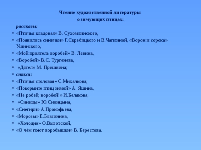 Чтение художественной литературы о зимующих птицах:  рассказы: «Птичья кладовая» В. Сухомлинского, «Появились синички» Г.Скребицкого и В.Чаплиной, «Ворон и сорока» Ушинского, «Мой приятель воробей» В. Левина, «Воробей» В.С. Тургенева,  «Дятел» М. Пришвина; стихи: «Птичья столовая» С.Михалкова, «Покормите птиц зимой» А. Яшина, «Не робей, воробей!» И.Белякова,  «Синицы» Ю.Синицына, «Снегири» А.Прокофьева, «Морозы» Е.Благинина,  «Холодно» О.Выготской, «О чём поют воробышки» В. Берестова. 