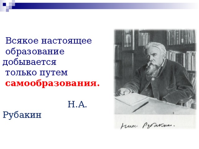  Всякое настоящее  образование добывается  только путем  самообразования.   Н.А. Рубакин 