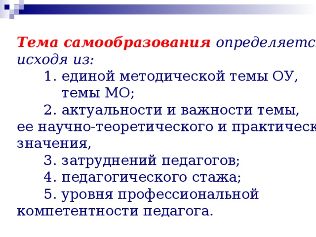Тема самообразования определяется, исходя из:  1. единой методической темы ОУ,  темы МО;  2. актуальности и важности темы, ее научно-теоретического и практического значения,  3. затруднений педагогов;  4. педагогического стажа;  5. уровня профессиональной компетентности педагога. 