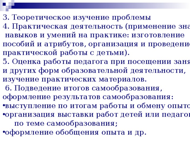 3. Теоретическое изучение проблемы 4. Практическая деятельность (применение знаний,  навыков и умений на практике: изготовление пособий и атрибутов, организация и проведение практической работы с детьми). 5. Оценка работы педагога при посещении занятий и других форм образовательной деятельности, изучение практических материалов.  6. Подведение итогов самообразования, оформление результатов самообразования: выступление по итогам работы и обмену опытом; организация выставки работ детей или педагога  по теме самообразования; оформление обобщения опыта и др. 
