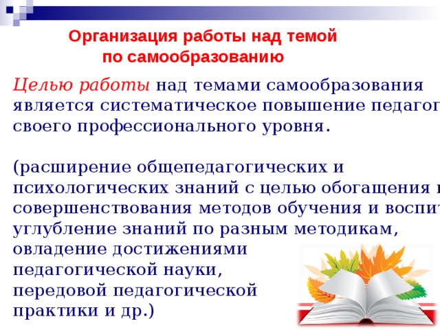 Организация работы над темой  по самообразованию   Целью работы над темами самообразования является систематическое повышение педагогами своего профессионального уровня. (расширение общепедагогических и психологических знаний с целью обогащения и совершенствования методов обучения и воспитания, углубление знаний по разным методикам, овладение достижениями педагогической науки, передовой педагогической практики и др.) 