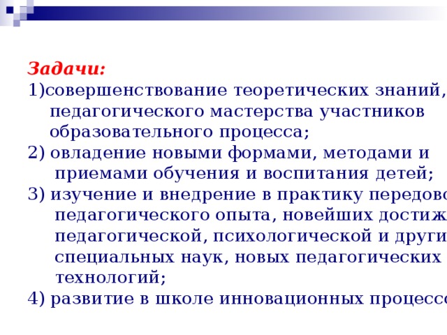 Задачи: совершенствование теоретических знаний,  педагогического мастерства участников  образовательного процесса; 2) овладение новыми формами, методами и  приемами обучения и воспитания детей; 3) изучение и внедрение в практику передового  педагогического опыта, новейших достижений  педагогической, психологической и других  специальных наук, новых педагогических  технологий; 4) развитие в школе инновационных процессов. 