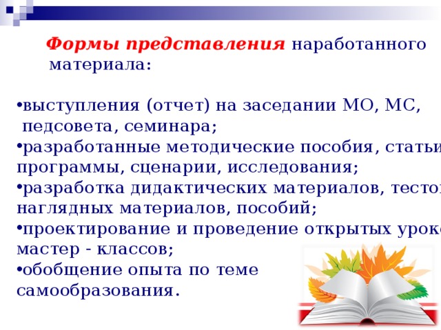 Формы представления  наработанного  материала: выступления (отчет) на заседании МО, МС,  педсовета, семинара; разработанные методические пособия, статьи, программы, сценарии, исследования; разработка дидактических материалов, тестов, наглядных материалов, пособий; проектирование и проведение открытых уроков, мастер - классов; обобщение опыта по теме самообразования. 