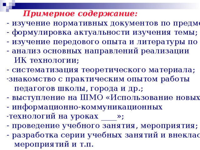   - изучение нормативных документов по предмету; - формулировка актуальности изучения темы; - изучение передового опыта и литературы по теме; - анализ основных направлений реализации  ИК технологии; - систематизация теоретического материала; Примерное содержание: знакомство с практическим опытом работы  педагогов школы, города и др.; - выступление на ШМО «Использование новых - информационно-коммуникационных технологий на уроках ____»; - проведение учебного занятия, мероприятия; - разработка серии учебных занятий и внеклассных  мероприятий и т.п.   