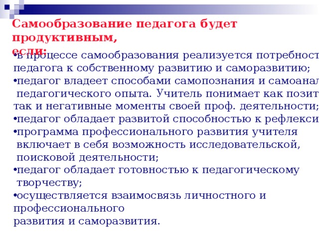 Самообразование педагога будет продуктивным, если: в процессе самообразования реализуется потребность педагога к собственному развитию и саморазвитию; педагог владеет способами самопознания и самоанализа  педагогического опыта. Учитель понимает как позитивные, так и негативные моменты своей проф. деятельности; педагог обладает развитой способностью к рефлексии; программа профессионального развития учителя  включает в себя возможность исследовательской,  поисковой деятельности; педагог обладает готовностью к педагогическому  творчеству; осуществляется взаимосвязь личностного и профессионального развития и саморазвития. 