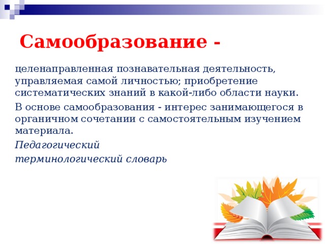 Самообразование - целенаправленная познавательная деятельность, управляемая самой личностью; приобретение систематических знаний в какой-либо области науки. В основе самообразования - интерес занимающегося в органичном сочетании с самостоятельным изучением материала. Педагогический терминологический словарь  
