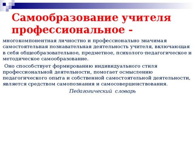 Самообразование учителя  профессиональное - многокомпонентная личностно и профессионально значимая самостоятельная познавательная деятельность учителя, включающая в себя общеобразовательное, предметное, психолого-педагогическое и методическое самообразование.  Оно способствует формированию индивидуального стиля профессиональной деятельности, помогает осмыслению педагогического опыта и собственной самостоятельной деятельности, является средством самопознания и самосовершенствования.  Педагогический словарь  