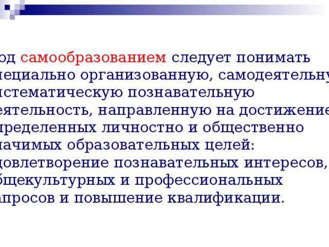 Под самообразованием следует понимать специально организованную, самодеятельную, систематическую познавательную деятельность, направленную на достижение определенных личностно и общественно значимых образовательных целей: удовлетворение познавательных интересов, общекультурных и профессиональных запросов и повышение квалификации. 