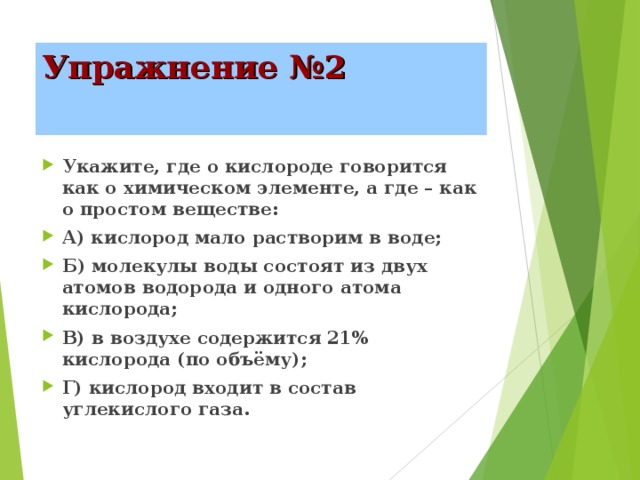Упражнение №2 Укажите, где о кислороде говорится как о химическом элементе, а где – как о простом веществе: А) кислород мало растворим в воде; Б) молекулы воды состоят из двух атомов водорода и одного атома кислорода; В) в воздухе содержится 21% кислорода (по объёму); Г) кислород входит в состав углекислого газа. 