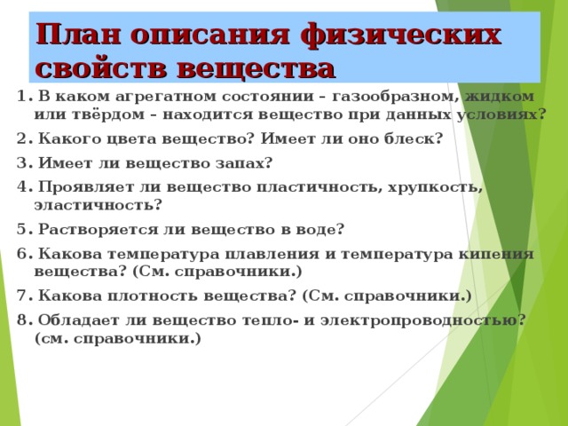 План описания физических свойств вещества 1. В каком агрегатном состоянии – газообразном, жидком или твёрдом – находится вещество при данных условиях? 2. Какого цвета вещество? Имеет ли оно блеск? 3. Имеет ли вещество запах? 4. Проявляет ли вещество пластичность, хрупкость, эластичность? 5. Растворяется ли вещество в воде? 6. Какова температура плавления и температура кипения вещества? (См. справочники.) 7. Какова плотность вещества? (См. справочники.) 8. Обладает ли вещество тепло- и электропроводностью? (см. справочники.)  