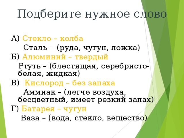 Подберите нужное слово А) Стекло – колба  Сталь - (руда, чугун, ложка) Б) Алюминий – твердый  Ртуть – (блестящая, серебристо- белая, жидкая) В) Кислород – без запаха  Аммиак – (легче воздуха, бесцветный, имеет резкий запах) Г) Батарея – чугун  Ваза – (вода, стекло, вещество) 
