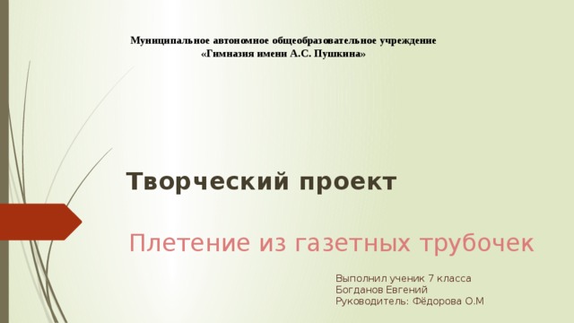 Муниципальное автономное общеобразовательное учреждение «Гимназия имени А.С. Пушкина» Творческий проект   Плетение из газетных трубочек Выполнил ученик 7 класса Богданов Евгений Руководитель: Фёдорова О.М 