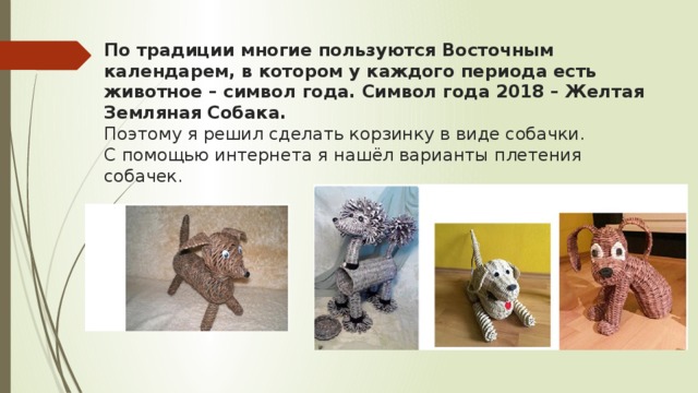 По традиции многие пользуются Восточным календарем, в котором у каждого периода есть животное – символ года. Символ года 2018 – Желтая Земляная Собака.  Поэтому я решил сделать корзинку в виде собачки.  С помощью интернета я нашёл варианты плетения собачек.   