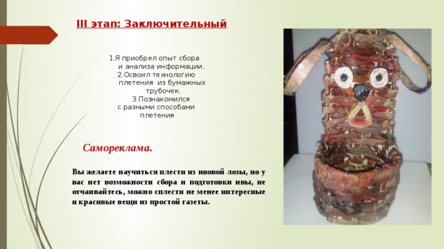III этап: Заключительный   1.Я приобрел опыт сбора  и анализа информации. 2.Освоил технологию плетения из бумажных  трубочек. 3.Познакомился с разными способами  плетения Самореклама.   Вы желаете научиться плести из ивовой лозы, но у вас нет возможности сбора и подготовки ивы, не отчаивайтесь, можно сплести не менее интересные и красивые вещи из простой газеты.   