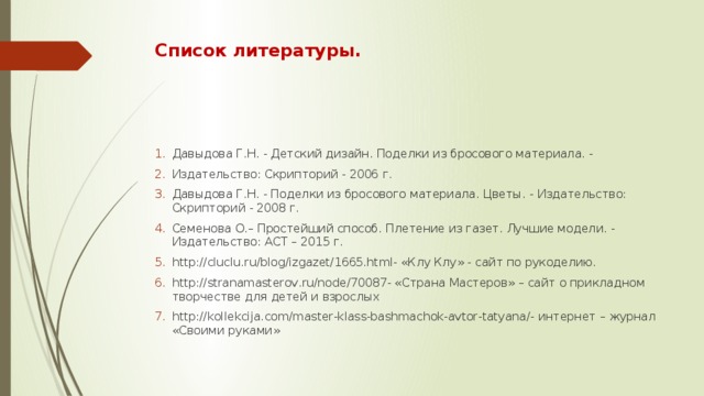 Список литературы. Давыдова Г.Н. - Детский дизайн. Поделки из бросового материала. - Издательство: Скрипторий - 2006 г. Давыдова Г.Н. - Поделки из бросового материала. Цветы. -  Издательство: Скрипторий - 2008 г. Семенова О.– Простейший способ. Плетение из газет. Лучшие модели. - Издательство: АСТ – 2015 г. http://cluclu.ru/blog/izgazet/1665.html- «Клу Клу» - сайт по рукоделию. http://stranamasterov.ru/node/70087- «Страна Мастеров» – сайт о прикладном творчестве для детей и взрослых http://kollekcija.com/master-klass-bashmachok-avtor-tatyana/- интернет – журнал «Своими руками» 