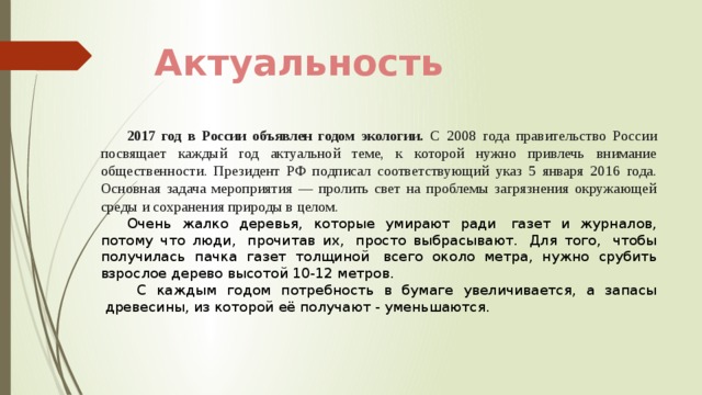 Актуальность 2017 год в России объявлен годом экологии. С 2008 года правительство России посвящает каждый год актуальной теме, к которой нужно привлечь внимание общественности. Президент РФ подписал соответствующий указ 5 января 2016 года. Основная задача мероприятия — пролить свет на проблемы загрязнения окружающей среды и сохранения природы в целом. Очень жалко деревья, которые умирают ради  газет и журналов, потому что люди,  прочитав их,  просто выбрасывают.  Для того,  чтобы получилась пачка газет толщиной  всего около метра, нужно срубить взрослое дерево высотой 10-12 метров.  С каждым годом потребность в бумаге увеличивается, а запасы  древесины, из которой её получают - уменьшаются.   