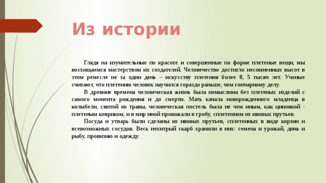 Из истории Глядя на изумительные по красоте и совершенные по форме плетеные вещи, мы восхищаемся мастерством их создателей. Человечество достигло несомненных высот в этом ремесле не за один день – искусству плетения более 8, 5 тысяч лет. Ученые считают, что плетению человек научился гораздо раньше, чем гончарному делу. В древние времена человеческая жизнь была немыслима без плетеных изделий с самого момента рождения и до смерти. Мать качала новорожденного младенца в колыбели, свитой из травы, человеческая постель была не чем иным, как циновкой - плетеным ковриком, и в мир иной провожали в гробу, сплетенном из ивовых прутьев. Посуда и утварь были сделаны из ивовых прутьев, сплетенных в виде корзин и всевозможных сосудов. Весь нехитрый скарб хранили в них: семена и урожай, дичь и рыбу, провизию и одежду. 