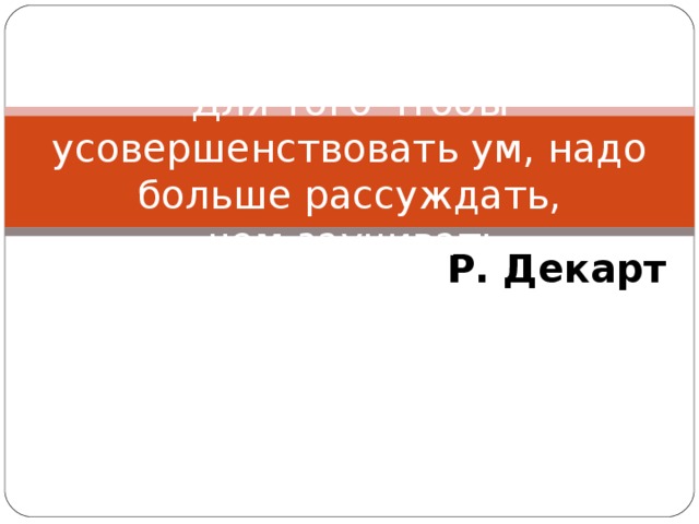 Для того чтобы усовершенствовать ум, надо больше рассуждать,  чем заучивать Р. Декарт 