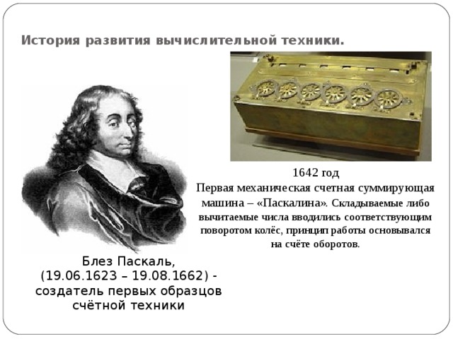 История развития вычислительной техники. 1642 год Первая механическая счетная суммирующая машина – «Паскалина ». Складываемые либо вычитаемые числа вводились соответствующим поворотом колёс, принцип работы основывался на счёте оборотов. Блез Паскаль, (19.06.1623 – 19.08.1662) - создатель первых образцов счётной техники 