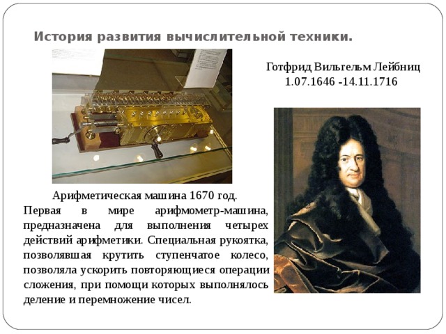История развития вычислительной техники. Готфрид Вильгельм Лейбниц 1.07.1646 -14.11.1716 Арифметическая машина 1670 год. Первая в мире арифмометр-машина, предназначена для выполнения четырех действий арифметики. Специальная рукоятка, позволявшая крутить ступенчатое колесо, позволяла ускорить повторяющиеся операции сложения, при помощи которых выполнялось деление и перемножение чисел. 