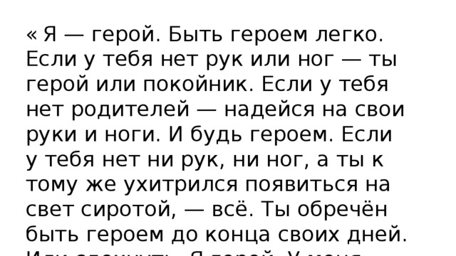 «  Я — герой. Быть героем легко. Если у тебя нет рук или ног — ты герой или покойник. Если у тебя нет родителей — надейся на свои руки и ноги. И будь героем. Если у тебя нет ни рук, ни ног, а ты к тому же ухитрился появиться на свет сиротой, — всё. Ты обречён быть героем до конца своих дней. Или сдохнуть. Я герой. У меня просто нет другого выхода.» 