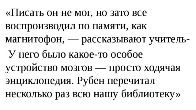 «Писать он не мог, но зато все воспроизводил по памяти, как магнитофон, — рассказывают учитель-  У него было какое-то особое устройство мозгов — просто ходячая энциклопедия. Рубен перечитал несколько раз всю нашу библиотеку» 