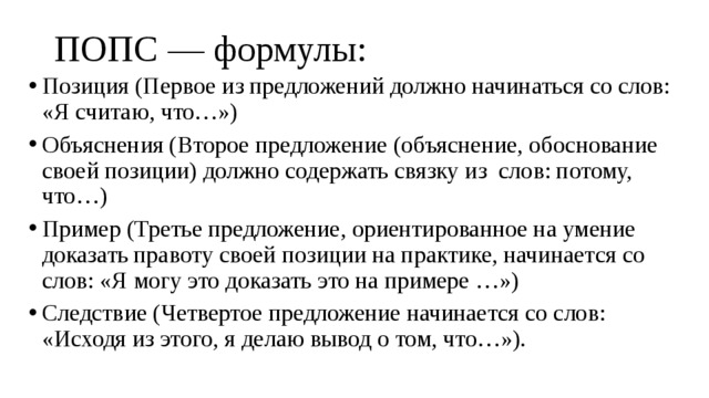 ПОПС — формулы:   Позиция (Первое из предложений должно начинаться со слов: «Я считаю, что…») Объяснения (Второе предложение (объяснение, обоснование своей позиции) должно содержать связку из слов: потому, что…) Пример (Третье предложение, ориентированное на умение доказать правоту своей позиции на практике, начинается со слов: «Я могу это доказать это на примере …») Следствие (Четвертое предложение начинается со слов: «Исходя из этого, я делаю вывод о том, что…»). 