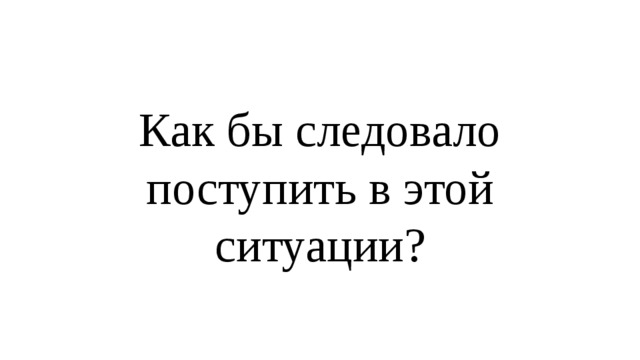 Как бы следовало поступить в этой ситуации? 
