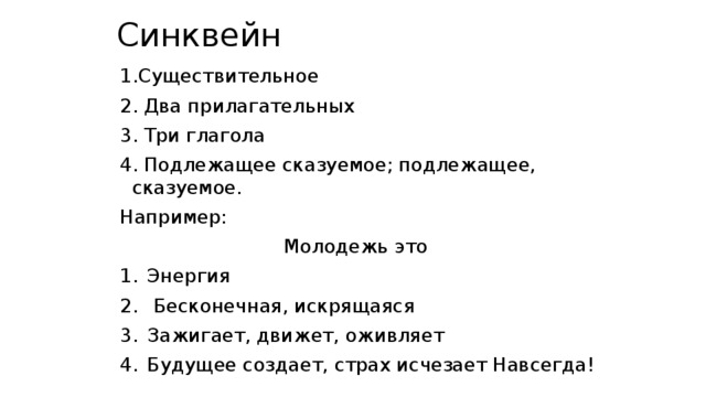 Синквейн 1.Существительное 2. Два прилагательных 3. Три глагола 4. Подлежащее сказуемое; подлежащее, сказуемое. Например: Молодежь это Энергия  Бесконечная, искрящаяся Зажигает, движет, оживляет Будущее создает, страх исчезает Навсегда! 