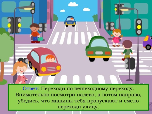 Ответ: Переходи по пешеходному переходу. Внимательно посмотри налево, а потом направо, убедись, что машины тебя пропускают и смело переходи улицу. Вопрос: Кажется, светофор сломался. Как переходить дорогу в этом случае? 