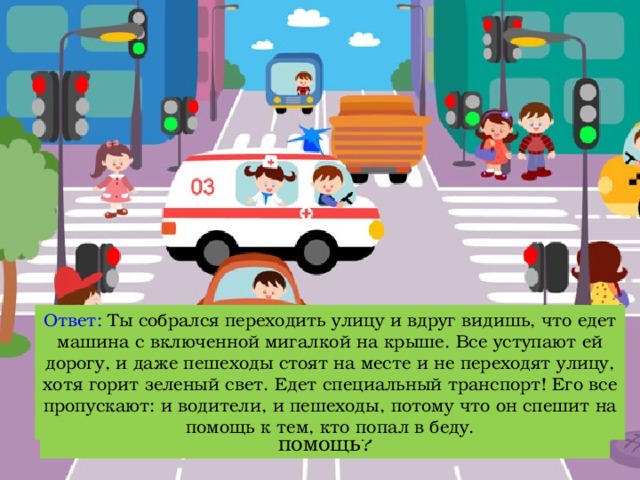 Ответ: Ты собрался переходить улицу и вдруг видишь, что едет машина с включенной мигалкой на крыше. Все уступают ей дорогу, и даже пешеходы стоят на месте и не переходят улицу, хотя горит зеленый свет. Едет специальный транспорт! Его все пропускают: и водители, и пешеходы, потому что он спешит на помощь к тем, кто попал в беду. Вопрос: Что нужно делать, когда видишь, что специальный транспорт торопится к кому-то на помощь? 