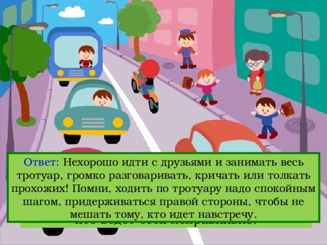 Ответ: Нехорошо идти с друзьями и занимать весь тротуар, громко разговаривать, кричать или толкать прохожих! Помни, ходить по тротуару надо спокойным шагом, придерживаться правой стороны, чтобы не мешать тому, кто идет навстречу. Вопрос: Посмотри на картинку и объясни, кто ведет себя неправильно. 