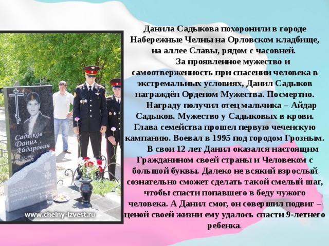Данила Садыкова похоронили в городе Набережные Челны на Орловском кладбище, на аллее Славы, рядом с часовней.  За проявленное мужество и самоотверженность при спасении человека в экстремальных условиях, Данил Садыков награждён Орденом Мужества. Посмертно.  Награду получил отец мальчика – Айдар Садыков. Мужество у Садыковых в крови. Глава семейства прошел первую чеченскую кампанию. Воевал в 1995 под городом Грозным.  В свои 12 лет Данил оказался настоящим Гражданином своей страны и Человеком с большой буквы. Далеко не всякий взрослый сознательно сможет сделать такой смелый шаг, чтобы спасти попавшего в беду чужого человека. А Данил смог, он совершил подвиг – ценой своей жизни ему удалось спасти 9-летнего ребенка .