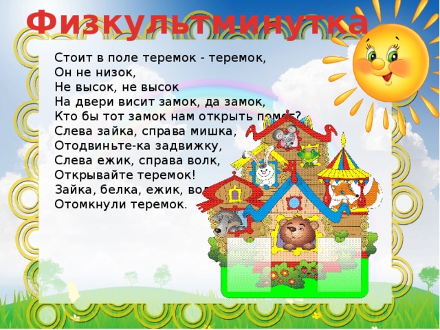 Физкультминутка Стоит в поле теремок - теремок,  Он не низок, Не высок, не высок На двери висит замок, да замок, Кто бы тот замок нам открыть помог? Слева зайка, справа мишка, Отодвиньте-ка задвижку, Слева ежик, справа волк, Открывайте теремок!  Зайка, белка, ежик, волк  Отомкнули теремок. 