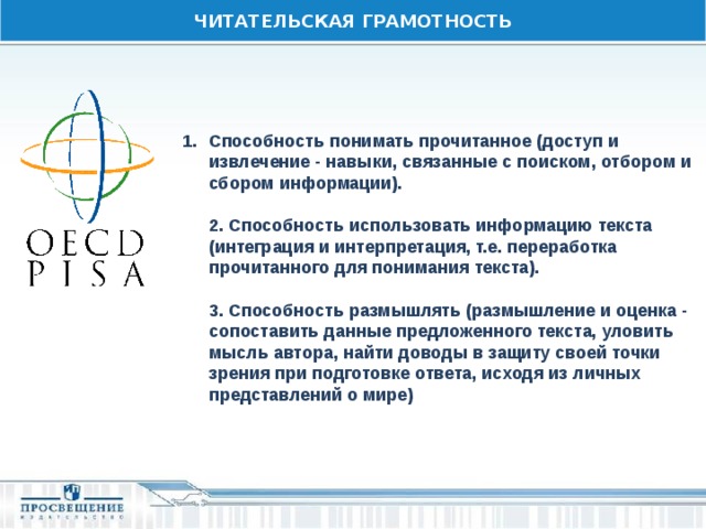 ЧИТАТЕЛЬСКАЯ ГРАМОТНОСТЬ Способность понимать прочитанное (доступ и извлечение - навыки, связанные с поиском, отбором и сбором информации).    2. Способность использовать информацию текста (интеграция и интерпретация, т.е. переработка прочитанного для понимания текста).   3. Способность размышлять (размышление и оценка - сопоставить данные предложенного текста, уловить мысль автора, найти доводы в защиту своей точки зрения при подготовке ответа, исходя из личных представлений о мире) 