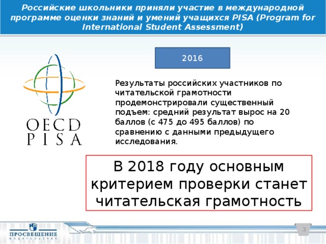 Российские школьники приняли участие в международной программе оценки знаний и умений учащихся PISA (Program for International Student Assessment) 2016 Результаты российских участников по читательской грамотности продемонстрировали существенный подъем: средний результат вырос на 20 баллов (с 475 до 495 баллов) по сравнению с данными предыдущего исследования. В 2018 году основным критерием проверки станет читательская грамотность  