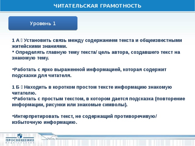 ЧИТАТЕЛЬСКАЯ ГРАМОТНОСТЬ Уровень 1 1 А  Установить связь между содержанием текста и общеизвестными житейскими знаниями.  Определять главную тему текста/ цель автора, создавшего текст на знакомую тему.  Работать с ярко выраженной информацией, которая содержит подсказки для читателя.  1 Б  Находить в коротком простом тексте информацию знакомую читателю. Работать с простым текстом, в котором дается подсказка (повторение информации, рисунки или знакомые символы).  Интерпретировать текст, не содержащий противоречивую/ избыточную информацию. 