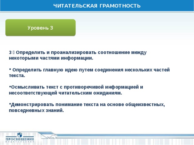 ЧИТАТЕЛЬСКАЯ ГРАМОТНОСТЬ Уровень 3 3  Определить и проанализировать соотношение между некоторыми частями информации.   Определить главную идею путем соединения нескольких частей текста.  Осмысливать текст с противоречивой информацией и несоответствующей читательским ожиданиям.  Демонстрировать понимание текста на основе общеизвестных, повседневных знаний. 
