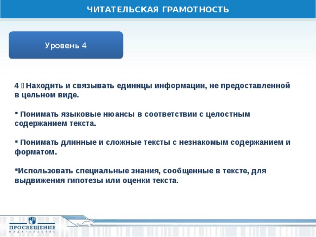 ЧИТАТЕЛЬСКАЯ ГРАМОТНОСТЬ Уровень 4 4  Находить и связывать единицы информации, не предоставленной в цельном виде.   Понимать языковые нюансы в соответствии с целостным содержанием текста.   Понимать длинные и сложные тексты с незнакомым содержанием и форматом.  Использовать специальные знания, сообщенные в тексте, для выдвижения гипотезы или оценки текста. 