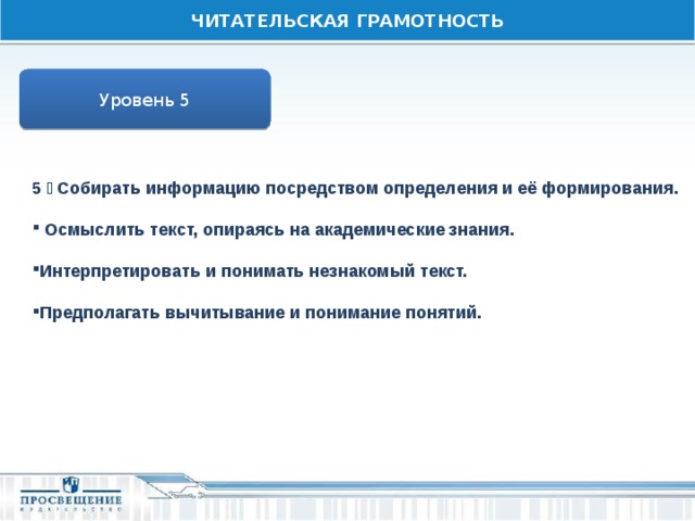 ЧИТАТЕЛЬСКАЯ ГРАМОТНОСТЬ Уровень 5 5  Собирать информацию посредством определения и её формирования.   Осмыслить текст, опираясь на академические знания.  Интерпретировать и понимать незнакомый текст.  Предполагать вычитывание и понимание понятий. 