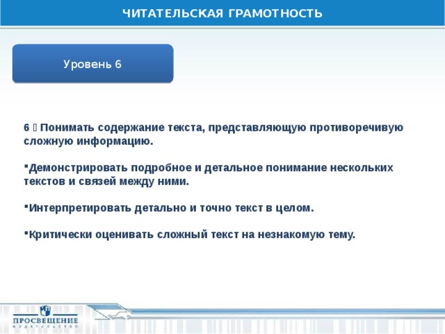 ЧИТАТЕЛЬСКАЯ ГРАМОТНОСТЬ Уровень 6 6  Понимать содержание текста, представляющую противоречивую сложную информацию.  Демонстрировать подробное и детальное понимание нескольких текстов и связей между ними.  Интерпретировать детально и точно текст в целом.  Критически оценивать сложный текст на незнакомую тему. 