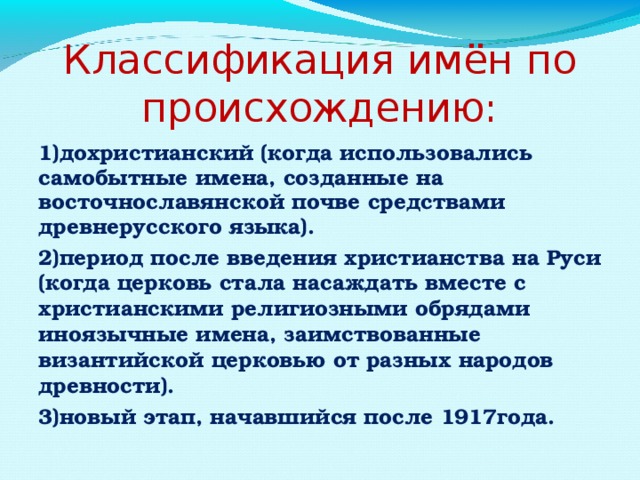 Классификация имён по происхождению: 1)дохристианский (когда использовались самобытные имена, созданные на восточнославянской почве средствами древнерусского языка). 2)период после введения христианства на Руси (когда церковь стала насаждать вместе с христианскими религиозными обрядами иноязычные имена, заимствованные византийской церковью от разных народов древности). 3)новый этап, начавшийся после 1917года.